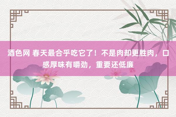 酒色网 春天最合乎吃它了！不是肉却更胜肉，口感厚味有嚼劲，重要还低廉