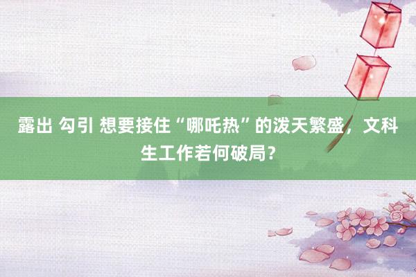 露出 勾引 想要接住“哪吒热”的泼天繁盛，文科生工作若何破局？
