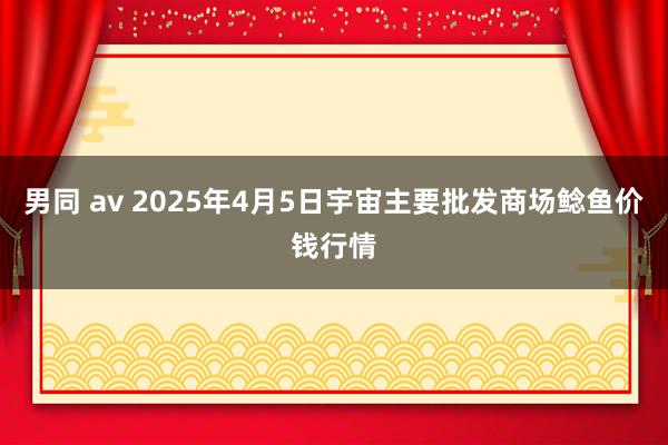 男同 av 2025年4月5日宇宙主要批发商场鲶鱼价钱行情