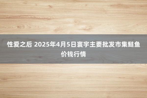 性爱之后 2025年4月5日寰宇主要批发市集鲢鱼价钱行情