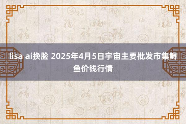 lisa ai换脸 2025年4月5日宇宙主要批发市集鲟鱼价钱行情
