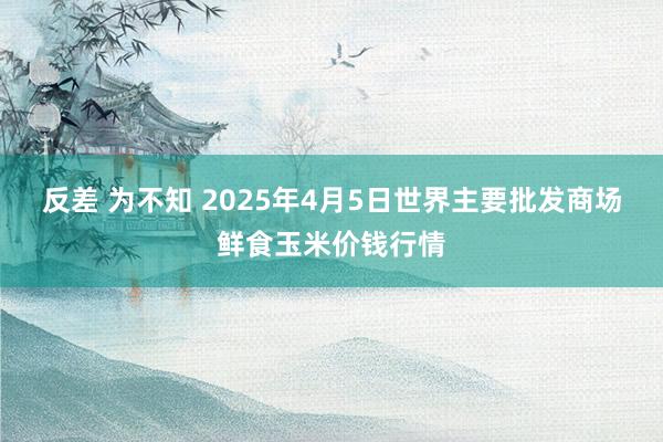 反差 为不知 2025年4月5日世界主要批发商场鲜食玉米价钱行情