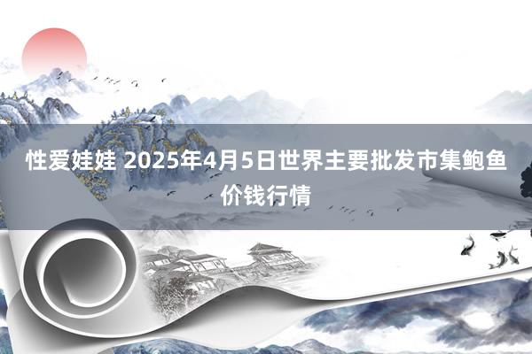 性爱娃娃 2025年4月5日世界主要批发市集鲍鱼价钱行情