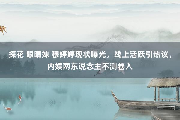 探花 眼睛妹 穆婷婷现状曝光，线上活跃引热议，内娱两东说念主不测卷入