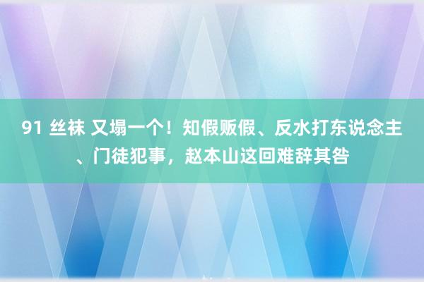 91 丝袜 又塌一个！知假贩假、反水打东说念主、门徒犯事，赵本山这回难辞其咎