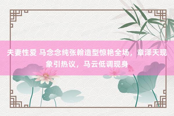 夫妻性爱 马念念纯张翰造型惊艳全场，章泽天现象引热议，马云低调现身