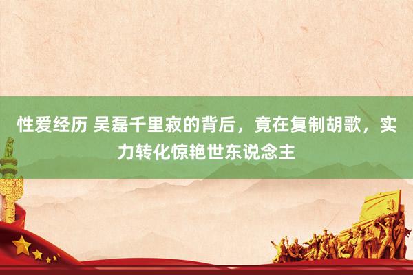 性爱经历 吴磊千里寂的背后，竟在复制胡歌，实力转化惊艳世东说念主