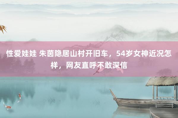 性爱娃娃 朱茵隐居山村开旧车，54岁女神近况怎样，网友直呼不敢深信