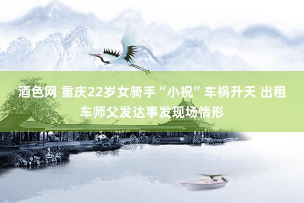 酒色网 重庆22岁女骑手“小祝”车祸升天 出租车师父发达事发现场情形