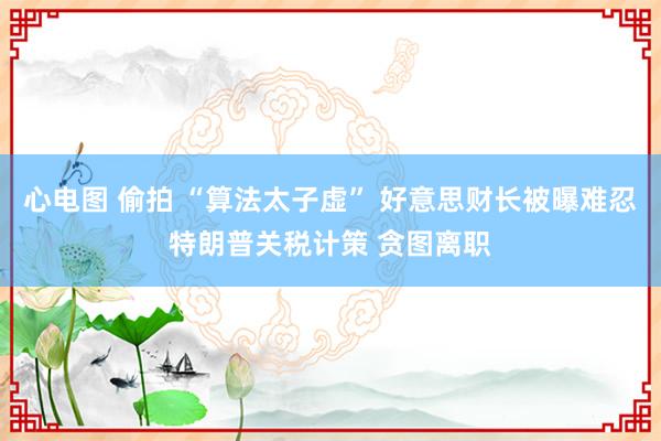 心电图 偷拍 “算法太子虚” 好意思财长被曝难忍特朗普关税计策 贪图离职