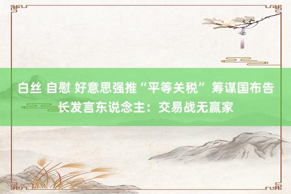 白丝 自慰 好意思强推“平等关税” 筹谋国布告长发言东说念主：交易战无赢家