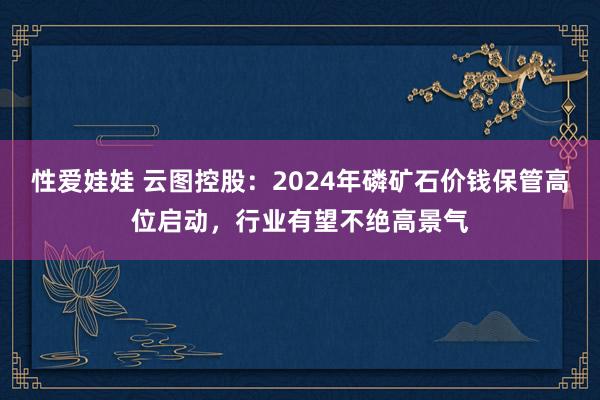 性爱娃娃 云图控股：2024年磷矿石价钱保管高位启动，行业有望不绝高景气