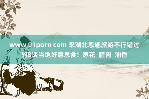 www 91porn com 来湖北恩施旅游不行错过的8谈当地好意思食!_葱花_腊肉_油香