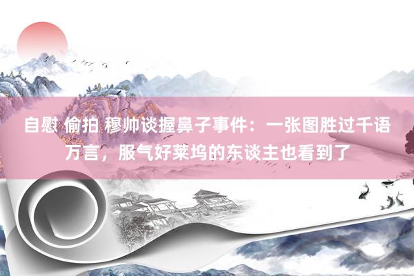 自慰 偷拍 穆帅谈握鼻子事件：一张图胜过千语万言，服气好莱坞的东谈主也看到了