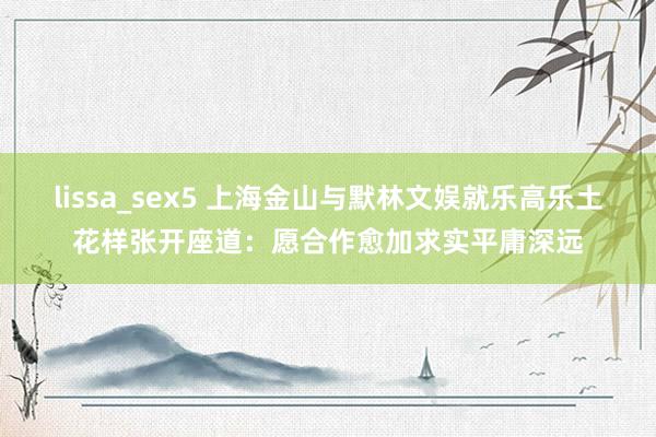 lissa_sex5 上海金山与默林文娱就乐高乐土花样张开座道：愿合作愈加求实平庸深远