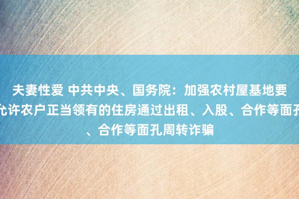 夫妻性爱 中共中央、国务院：加强农村屋基地要领处治，允许农户正当领有的住房通过出租、入股、合作等面孔周转诈骗