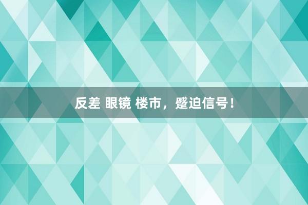 反差 眼镜 楼市，蹙迫信号！