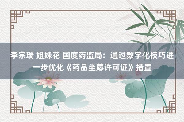 李宗瑞 姐妹花 国度药监局：通过数字化技巧进一步优化《药品坐蓐许可证》措置