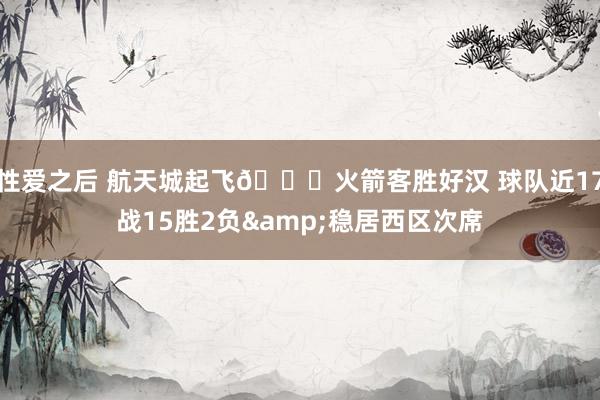 性爱之后 航天城起飞🚀火箭客胜好汉 球队近17战15胜2负&稳居西区次席