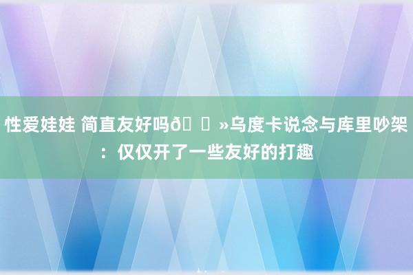 性爱娃娃 简直友好吗👻乌度卡说念与库里吵架：仅仅开了一些友好的打趣