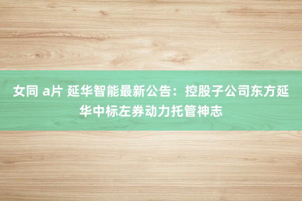 女同 a片 延华智能最新公告：控股子公司东方延华中标左券动力托管神志