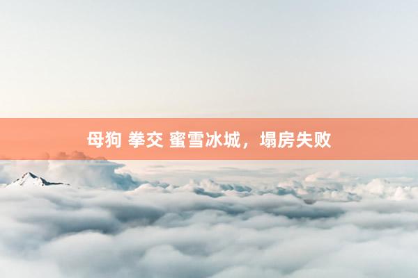 母狗 拳交 蜜雪冰城，塌房失败