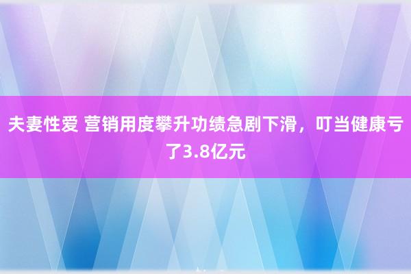 夫妻性爱 营销用度攀升功绩急剧下滑，叮当健康亏了3.8亿元