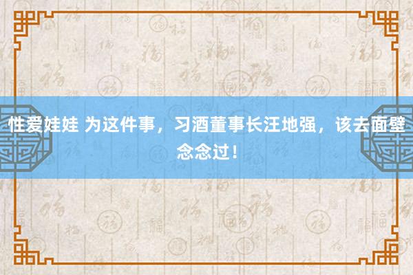 性爱娃娃 为这件事，习酒董事长汪地强，该去面壁念念过！