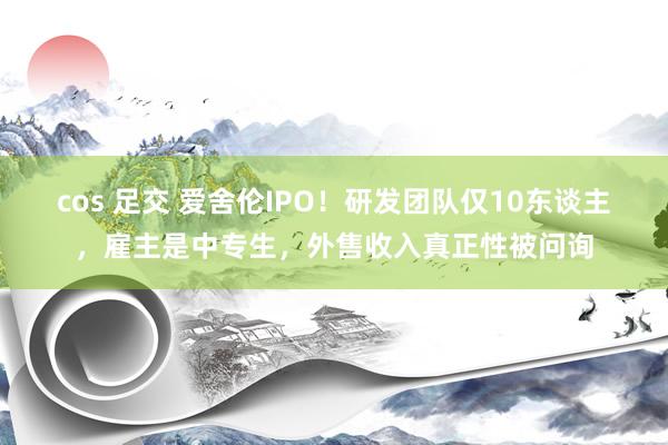 cos 足交 爱舍伦IPO！研发团队仅10东谈主，雇主是中专生，外售收入真正性被问询