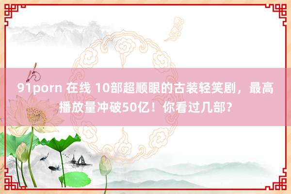 91porn 在线 10部超顺眼的古装轻笑剧，最高播放量冲破50亿！你看过几部？