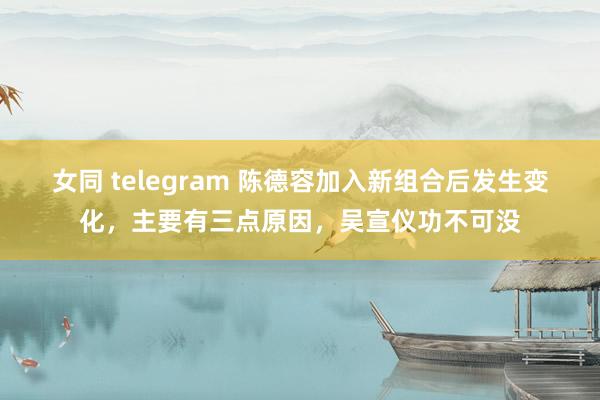 女同 telegram 陈德容加入新组合后发生变化，主要有三点原因，吴宣仪功不可没