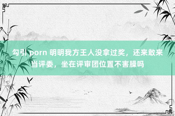 勾引 porn 明明我方王人没拿过奖，还来敢来当评委，坐在评审团位置不害臊吗