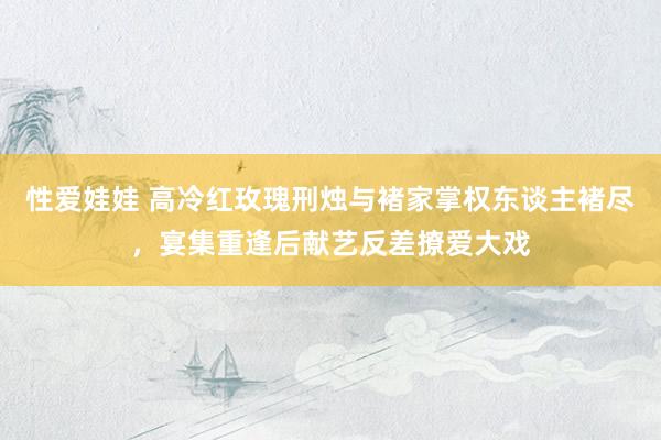 性爱娃娃 高冷红玫瑰刑烛与褚家掌权东谈主褚尽，宴集重逢后献艺反差撩爱大戏
