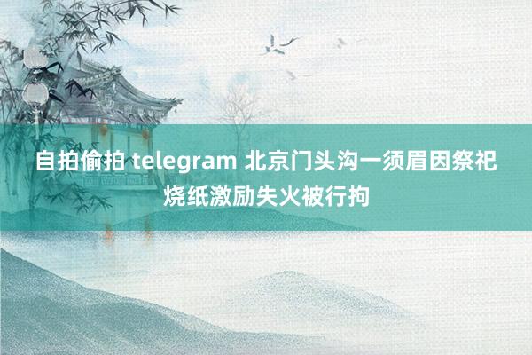 自拍偷拍 telegram 北京门头沟一须眉因祭祀烧纸激励失火被行拘