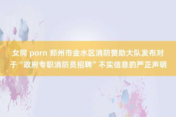 女同 porn 郑州市金水区消防赞助大队发布对于“政府专职消防员招聘”不实信息的严正声明