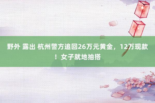 野外 露出 杭州警方追回26万元黄金，12万现款！女子就地抽搭