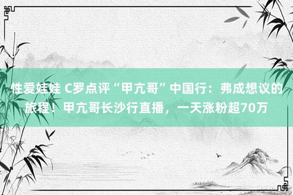 性爱娃娃 C罗点评“甲亢哥”中国行：弗成想议的旅程！甲亢哥长沙行直播，一天涨粉超70万
