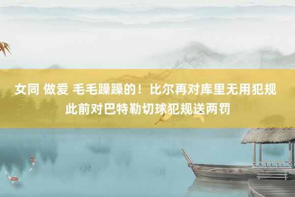 女同 做爱 毛毛躁躁的！比尔再对库里无用犯规 此前对巴特勒切球犯规送两罚