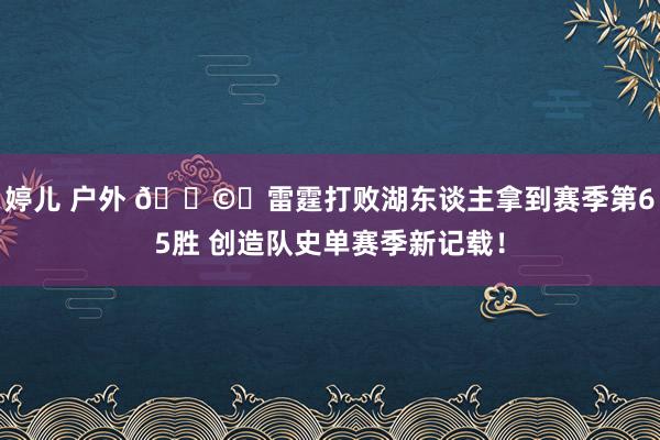 婷儿 户外 🌩️雷霆打败湖东谈主拿到赛季第65胜 创造队史单赛季新记载！