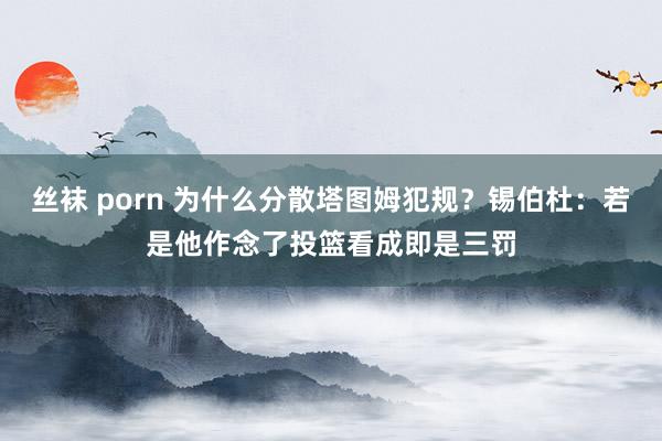丝袜 porn 为什么分散塔图姆犯规？锡伯杜：若是他作念了投篮看成即是三罚