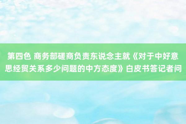 第四色 商务部磋商负责东说念主就《对于中好意思经贸关系多少问题的中方态度》白皮书答记者问