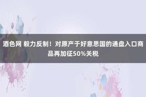 酒色网 毅力反制！对原产于好意思国的通盘入口商品再加征50%关税