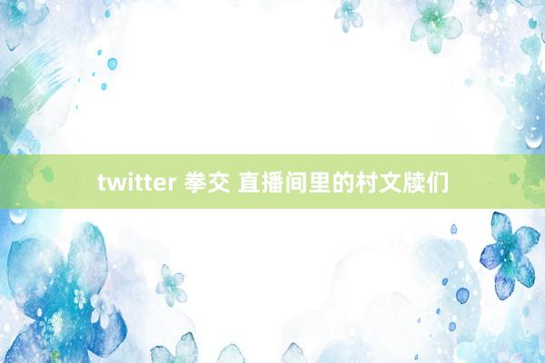twitter 拳交 直播间里的村文牍们