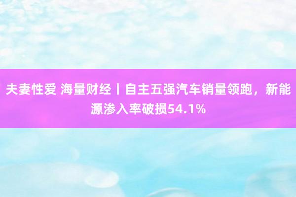 夫妻性爱 海量财经丨自主五强汽车销量领跑，新能源渗入率破损54.1%