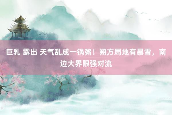 巨乳 露出 天气乱成一锅粥！朔方局地有暴雪，南边大界限强对流