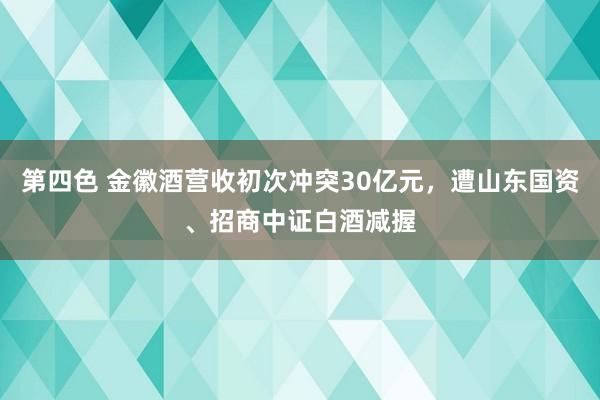第四色 金徽酒营收初次冲突30亿元，遭山东国资、招商中证白酒减握