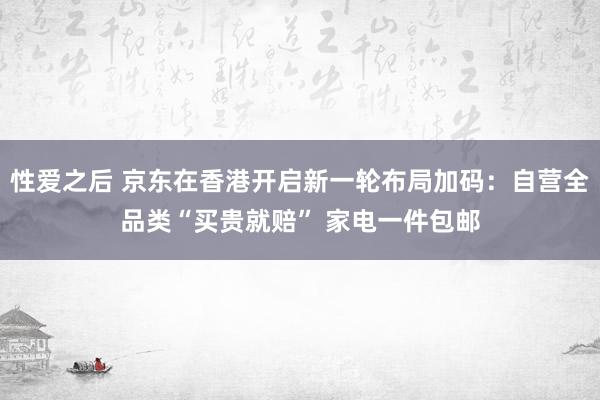 性爱之后 京东在香港开启新一轮布局加码：自营全品类“买贵就赔” 家电一件包邮