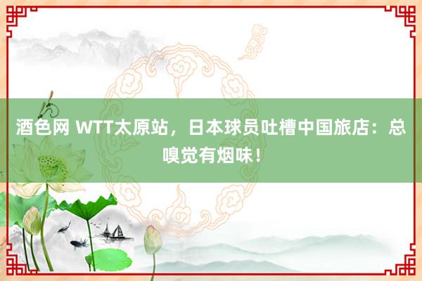 酒色网 WTT太原站，日本球员吐槽中国旅店：总嗅觉有烟味！