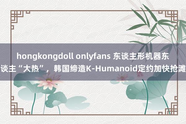 hongkongdoll onlyfans 东谈主形机器东谈主“大热”，韩国缔造K-Humanoid定约加快抢滩