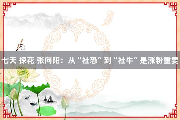 七天 探花 张向阳：从“社恐”到“社牛”是涨粉重要
